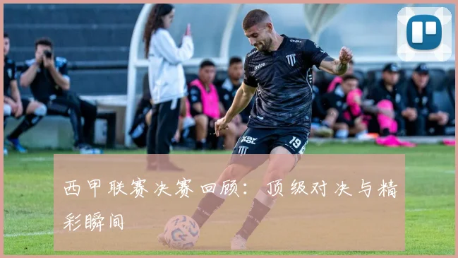 西甲联赛决赛回顾：顶级对决与精彩瞬间